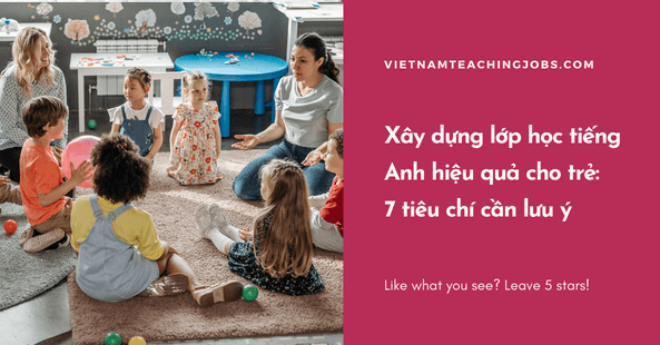 Xây dựng lớp học tiếng Anh hiệu quả cho trẻ: 7 tiêu chí cần lưu ý